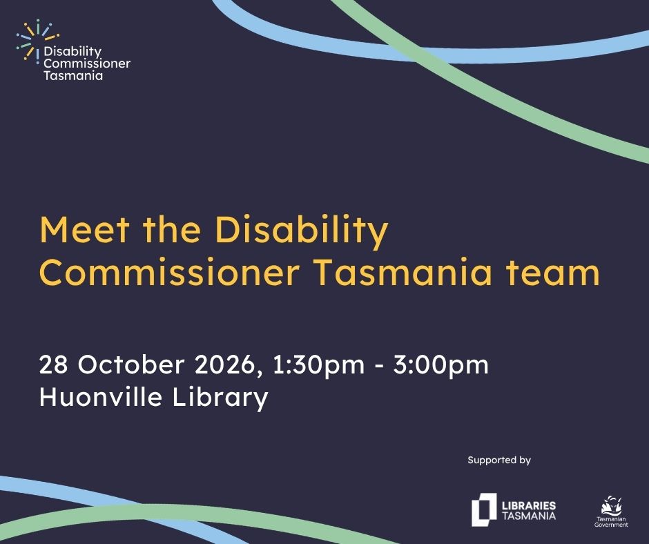 A graphic with decorative elements and text that reads Meet the Disability Commissioner Tasmania team, 28 October, 1:30pm-3:00pm, Huonville Library