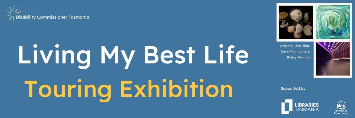 A graphic that reads: Living My Best Life Touring Exhibition with the Disability Commissioner Tasmania logo, Libraries Tasmania and Tasmania Government. Includes 3 images in the exhibition from Lisa Rime, Dave Montgomery & Bailey Denman